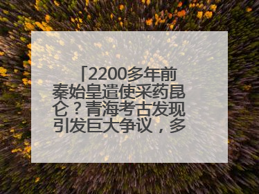 2200多年前秦始皇遣使采药昆仑？青海考古发现引发巨大争议，多方回应