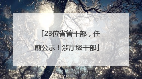 23位省管干部，任前公示！涉厅级干部