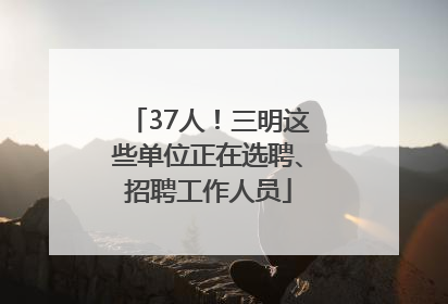37人！三明这些单位正在选聘、招聘工作人员