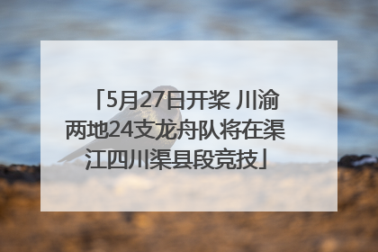 5月27日开桨 川渝两地24支龙舟队将在渠江四川渠县段竞技