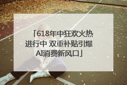 618年中狂欢火热进行中 双重补贴引爆AI消费新风口